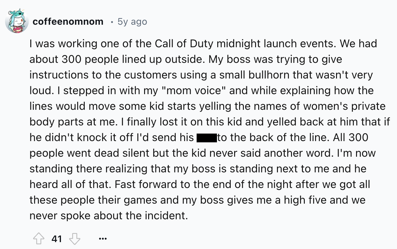 screenshot - coffeenomnom 5y ago I was working one of the Call of Duty midnight launch events. We had about 300 people lined up outside. My boss was trying to give instructions to the customers using a small bullhorn that wasn't very loud. I stepped in wi